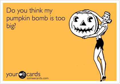 Do you think my
pumpkin bomb is too
big?