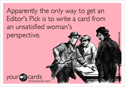 Apparently the only way to get an Editor's Pick is to write a card from an unsatisfied woman's
perspective.