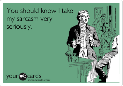 You should know I take
my sarcasm very
seriously.