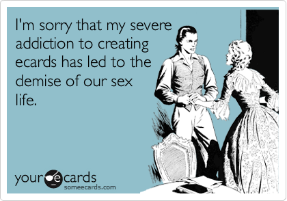 I'm sorry that my severe
addiction to creating
ecards has led to the
demise of our sex
life.