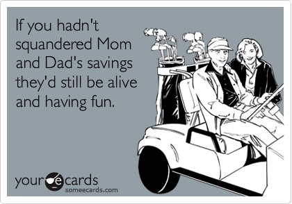 If you hadn't
squandered Mom
and Dad's savings
they'd still be alive
and having fun. 