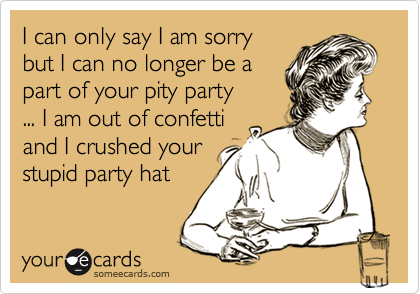 I can only say I am sorry 
but I can no longer be a
part of your pity party 
... I am out of confetti
and I crushed your
stupid party hat