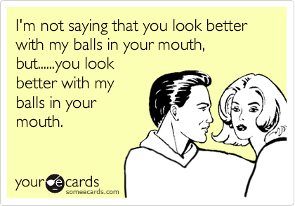 I'm not saying that you look better with my balls in your mouth, but......you look
better with my
balls in your
mouth.