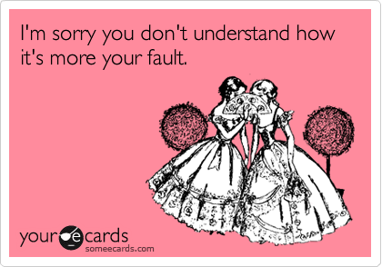 I'm sorry you don't understand how
it's more your fault.