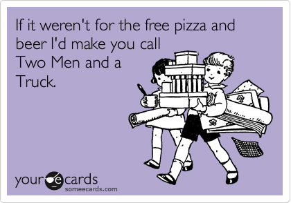 If it weren't for the free pizza and beer I'd make you call
Two Men and a
Truck.