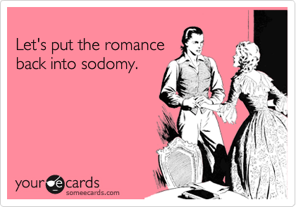 
Let's put the romance
back into sodomy.
