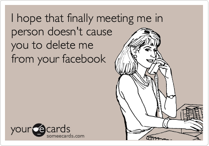 I hope that finally meeting me in person doesn't cause
you to delete me
from your facebook