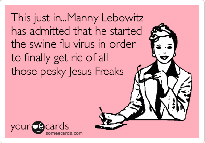 This just in...Manny Lebowitz
has admitted that he started
the swine flu virus in order
to finally get rid of all
those pesky Jesus Freaks