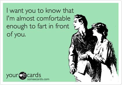 I want you to know that
I'm almost comfortable
enough to fart in front
of you.