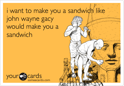 i want to make you a sandwich like john wayne gacy
would make you a
sandwich