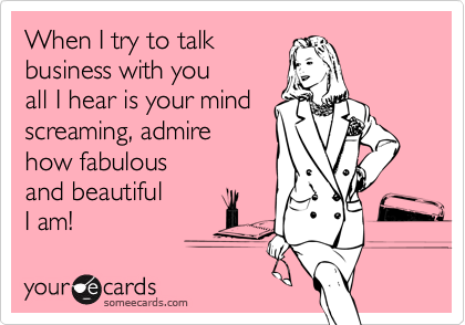 When I try to talk 
business with you
all I hear is your mind
screaming, admire
how fabulous
and beautiful
I am!