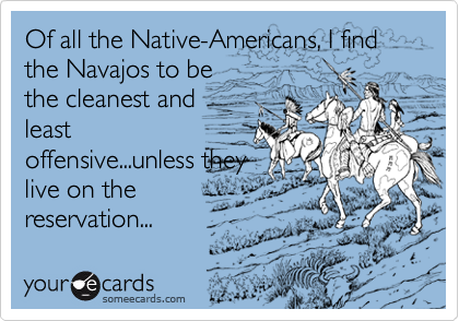 Of all the Native-Americans, I find the Navajos to be
the cleanest and
least
offensive...unless they
live on the
reservation...