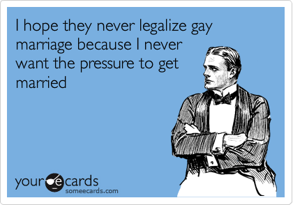 I hope they never legalize gay marriage because I never
want the pressure to get
married