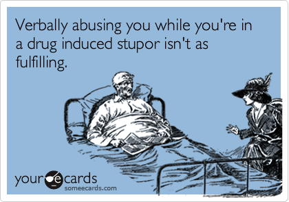 Verbally abusing you while you're in a drug induced stupor isn't as fulfilling.