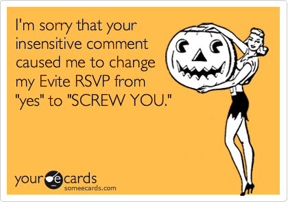 I'm sorry that your
insensitive comment
caused me to change
my Evite RSVP from
"yes" to "SCREW YOU."