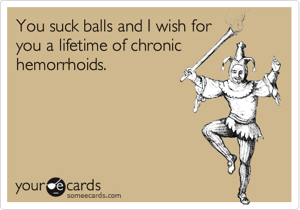 You suck balls and I wish for
you a lifetime of chronic
hemorrhoids.