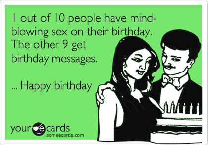 1 out of 10 people have mind-blowing sex on their birthday.The other 9 get birthday messages.... Happy birthday