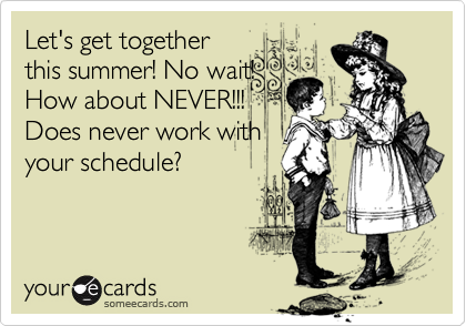 Let's get togetherthis summer! No wait!How about NEVER!!!Does never work withyour schedule?