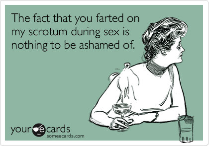 The fact that you farted on
my scrotum during sex is
nothing to be ashamed of.