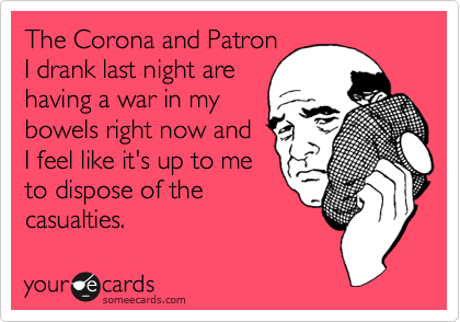 The Corona and Patron
I drank last night are
having a war in my
bowels right now and
I feel like it's up to me
to dispose of the 
casualties.