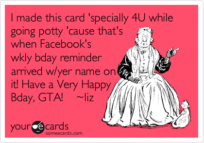 I made this card 'specially 4U while going potty 'cause that's
when Facebook's
wkly bday reminder
arrived w/yer name on
it! Have a Very Happy 
Bday, GTA!    %7Eliz 