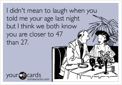 I didn't mean to laugh when you told me your age last night
but I think we both know
you are closer to 47
than 27.