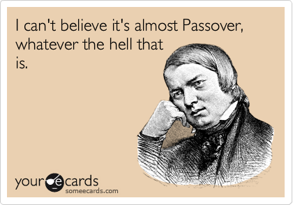 I can't believe it's almost Passover, whatever the hell that
is.