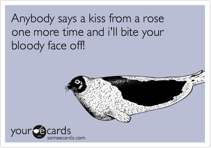 Anybody says a kiss from a rose one more time and i'll bite your bloody face off!