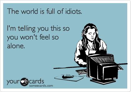 The world is full of idiots.

I'm telling you this so
you won't feel so
alone.
