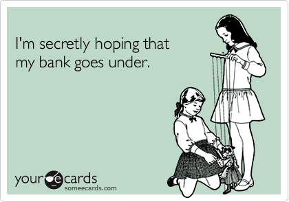 I'm secretly hoping that my bank goes under.