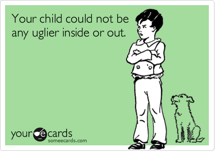 Your child could not be
any uglier inside or out.