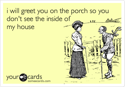 i will greet you on the porch so you don't see the inside of
my house