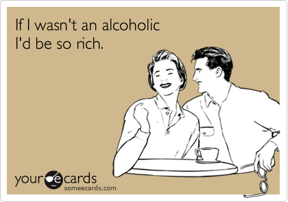 If I wasn't an alcoholic 
I'd be so rich.