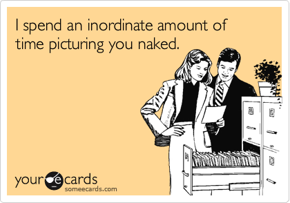 I spend an inordinate amount of time picturing you naked.