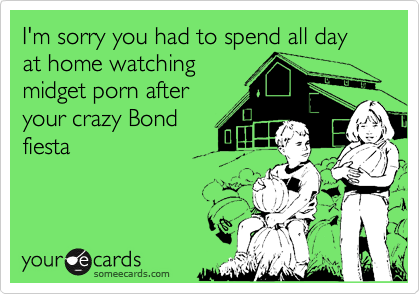 I'm sorry you had to spend all day at home watching
midget porn after
your crazy Bond
fiesta