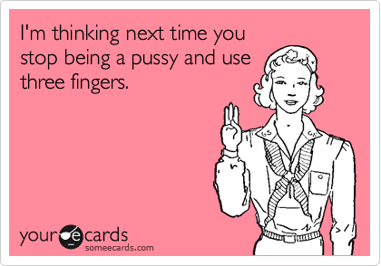 I'm thinking next time youstop being a pussy and usethree fingers.