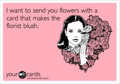 I want to send you flowers with a card that makes the
florist blush.