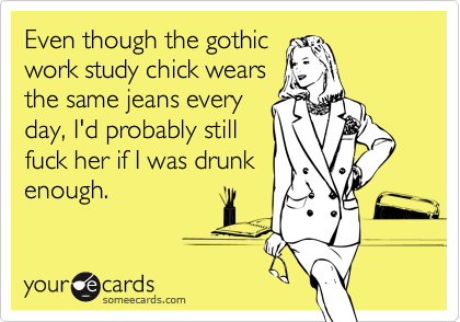 Even though the gothicwork study chick wearsthe same jeans everyday, I'd probably stillfuck her if I was drunkenough.