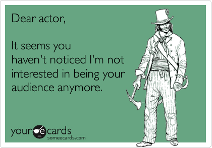 Dear actor,  

It seems you
haven't noticed I'm not
interested in being your
audience anymore.