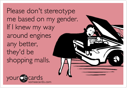 Please don't stereotypeme based on my gender.  If I knew my way around engines any better,they'd beshopping malls.