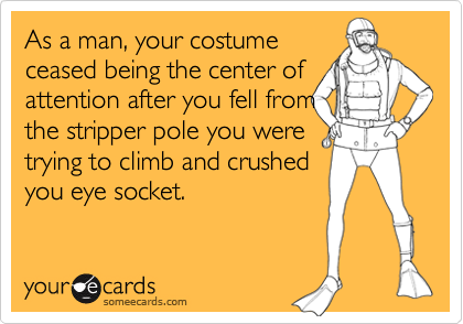 As a man, your costume
ceased being the center of attention after you fell from
the stripper pole you were
trying to climb and crushed
you eye socket.