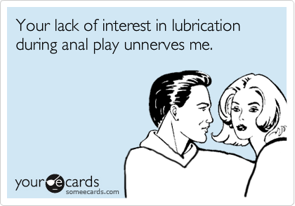 Your lack of interest in lubrication during anal play unnerves me.