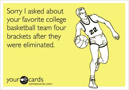 Sorry I asked about
your favorite college
basketball team four
brackets after they
were eliminated.