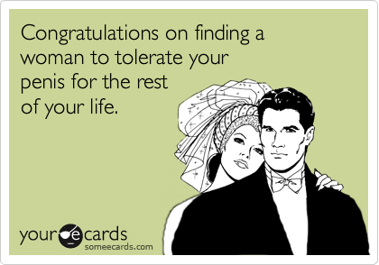 Congratulations on finding a woman to tolerate your
penis for the rest
of your life.