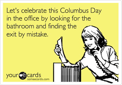 Let's celebrate this Columbus Day in the office by looking for the bathroom and finding the
exit by mistake.