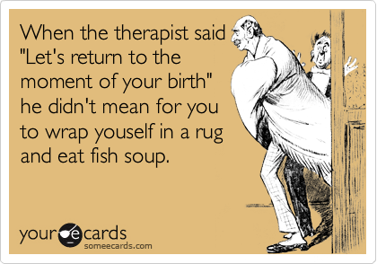 When the therapist said
"Let's return to the
moment of your birth"
he didn't mean for you
to wrap youself in a rug
and eat fish soup.