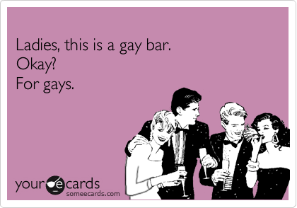 
Ladies, this is a gay bar. 
Okay?
For gays.