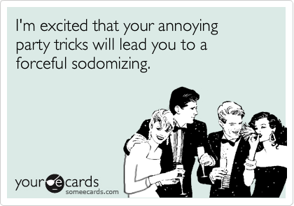 I'm excited that your annoying
party tricks will lead you to a
forceful sodomizing.
