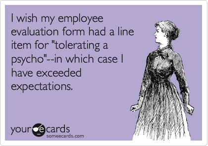 I wish my employee
evaluation form had a line
item for "tolerating a
psycho"--in which case I
have exceeded
expectations.