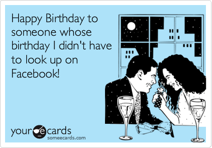 Happy Birthday to
someone whose
birthday I didn't have
to look up on
Facebook!